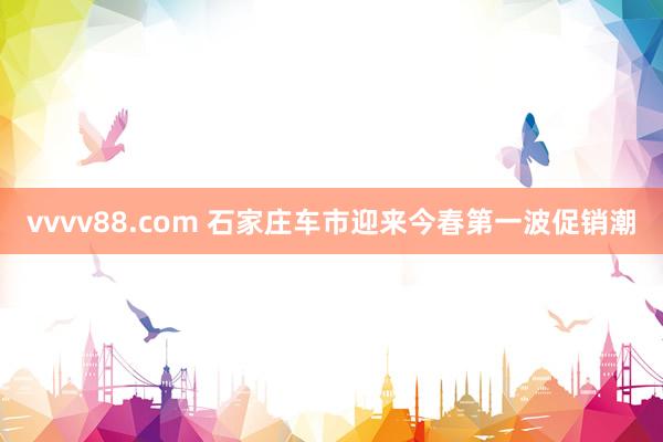 vvvv88.com 石家庄车市迎来今春第一波促销潮