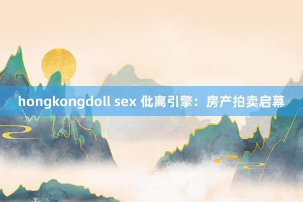 hongkongdoll sex 仳离引擎：房产拍卖启幕