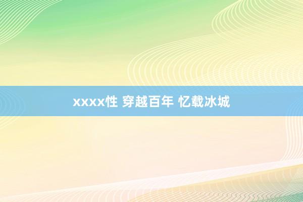 xxxx性 穿越百年 忆载冰城