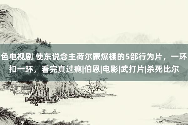 色电视剧 使东说念主荷尔蒙爆棚的5部行为片，一环扣一环，看完真过瘾|伯恩|电影|武打片|杀死比尔
