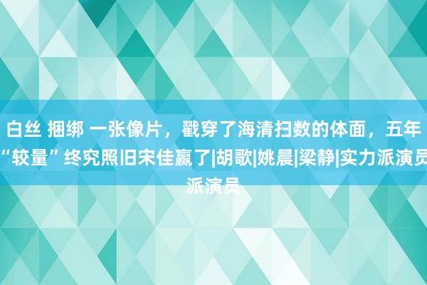 白丝 捆绑 一张像片，戳穿了海清扫数的体面，五年“较量”终究照旧宋佳赢了|胡歌|姚晨|梁静|实力派演员