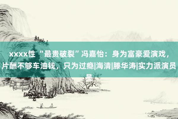 xxxx性 “最贵破裂”冯嘉怡：身为富豪爱演戏，片酬不够车油钱，只为过瘾|海清|滕华涛|实力派演员