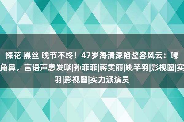 探花 黑丝 晚节不终！47岁海清深陷整容风云：嘟嘟嘴、三角鼻，言语声息发嗲|孙菲菲|蒋雯丽|姚芊羽|影视圈|实力派演员