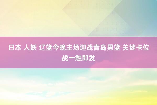 日本 人妖 辽篮今晚主场迎战青岛男篮 关键卡位战一触即发