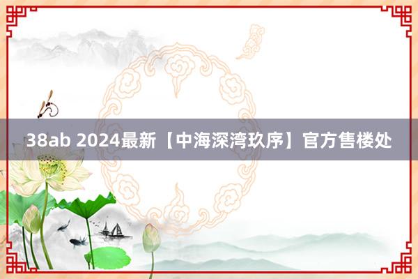 38ab 2024最新【中海深湾玖序】官方售楼处