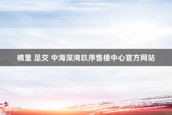 楠里 足交 中海深湾玖序售楼中心官方网站