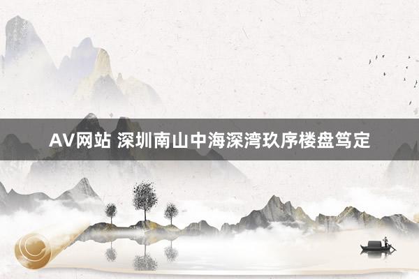 AV网站 深圳南山中海深湾玖序楼盘笃定