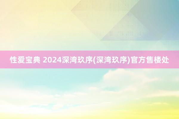 性爱宝典 2024深湾玖序(深湾玖序)官方售楼处