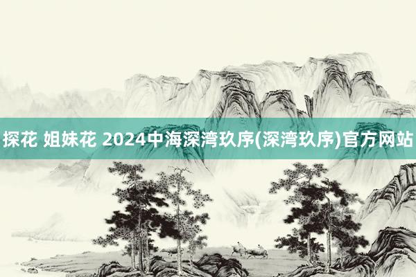 探花 姐妹花 2024中海深湾玖序(深湾玖序)官方网站