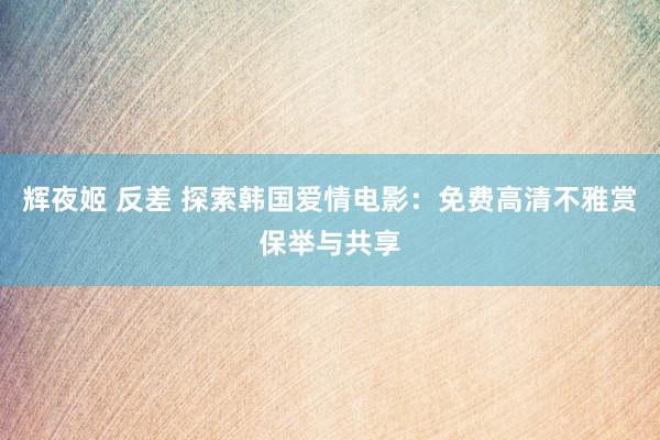 辉夜姬 反差 探索韩国爱情电影：免费高清不雅赏保举与共享
