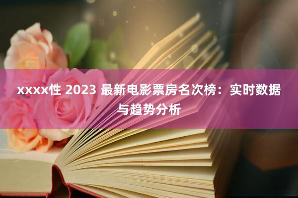 xxxx性 2023 最新电影票房名次榜：实时数据与趋势分析