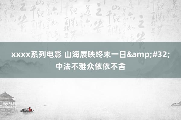 xxxx系列电影 山海展映终末一日&#32;中法不雅众依依不舍