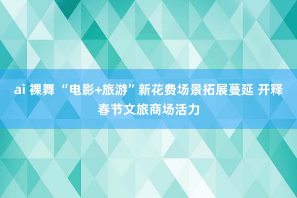 ai 裸舞 “电影+旅游”新花费场景拓展蔓延 开释春节文旅商场活力