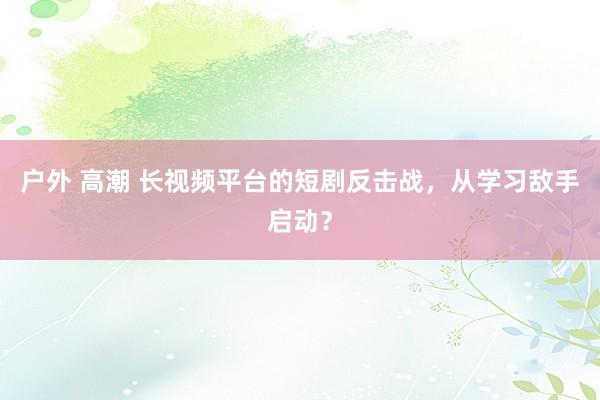 户外 高潮 长视频平台的短剧反击战，从学习敌手启动？