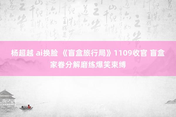 杨超越 ai换脸 《盲盒旅行局》1109收官 盲盒家眷分解磨练爆笑束缚