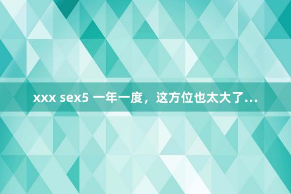 xxx sex5 一年一度，这方位也太大了…