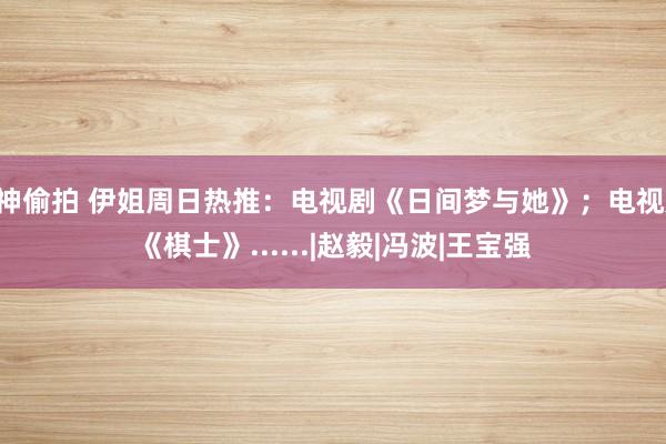 C神偷拍 伊姐周日热推：电视剧《日间梦与她》；电视剧《棋士》......|赵毅|冯波|王宝强