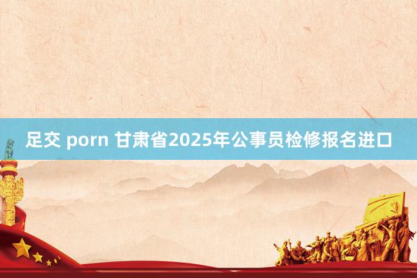 足交 porn 甘肃省2025年公事员检修报名进口