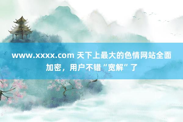 www.xxxx.com 天下上最大的色情网站全面加密，用户不错“宽解”了