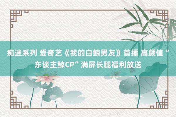 痴迷系列 爱奇艺《我的白鲸男友》首播 高颜值“东谈主鲸CP”满屏长腿福利放送