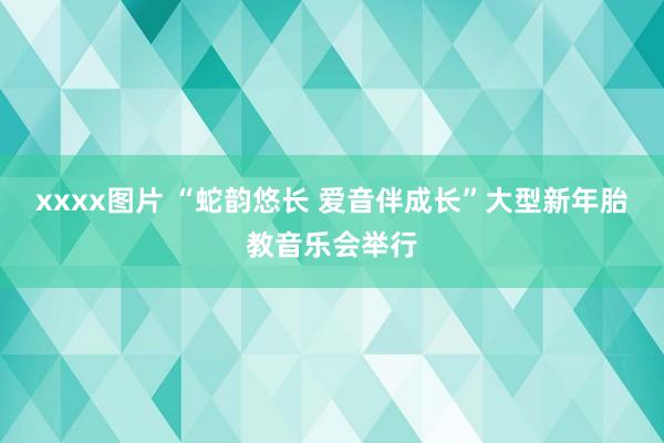 xxxx图片 “蛇韵悠长 爱音伴成长”大型新年胎教音乐会举行