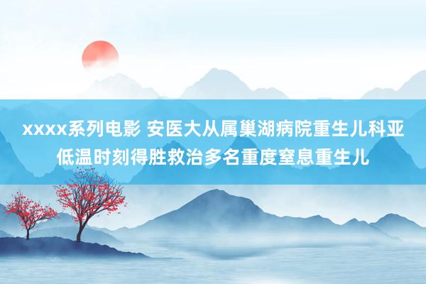 xxxx系列电影 安医大从属巢湖病院重生儿科亚低温时刻得胜救治多名重度窒息重生儿