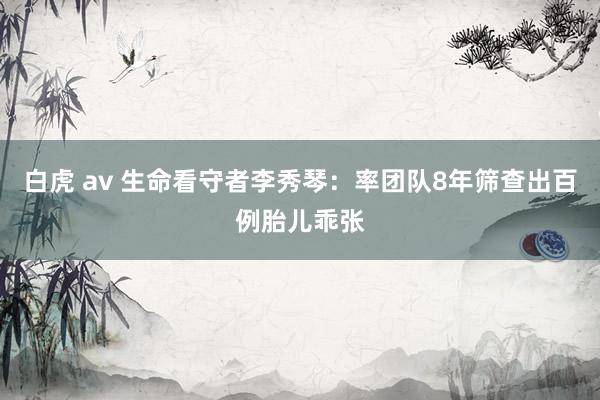 白虎 av 生命看守者李秀琴：率团队8年筛查出百例胎儿乖张
