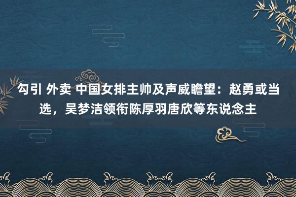 勾引 外卖 中国女排主帅及声威瞻望：赵勇或当选，吴梦洁领衔陈厚羽唐欣等东说念主