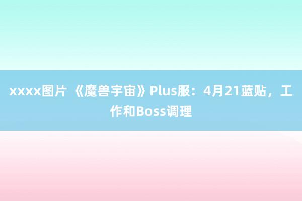 xxxx图片 《魔兽宇宙》Plus服：4月21蓝贴，工作和Boss调理