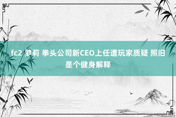 fc2 萝莉 拳头公司新CEO上任遭玩家质疑 照旧是个健身解释