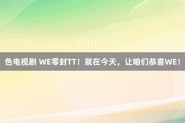 色电视剧 WE零封TT！就在今天，让咱们恭喜WE！