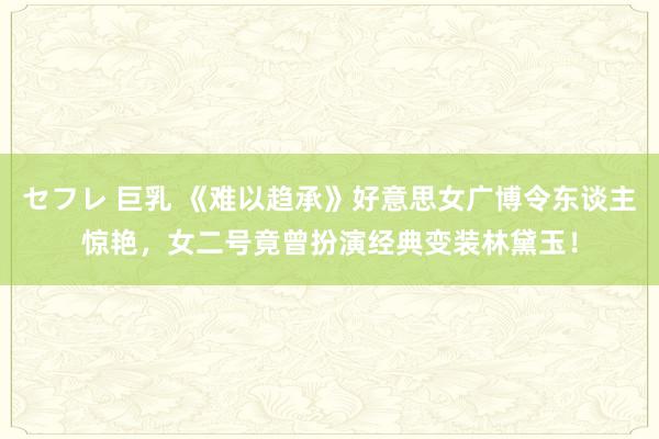セフレ 巨乳 《难以趋承》好意思女广博令东谈主惊艳，女二号竟曾扮演经典变装林黛玉！