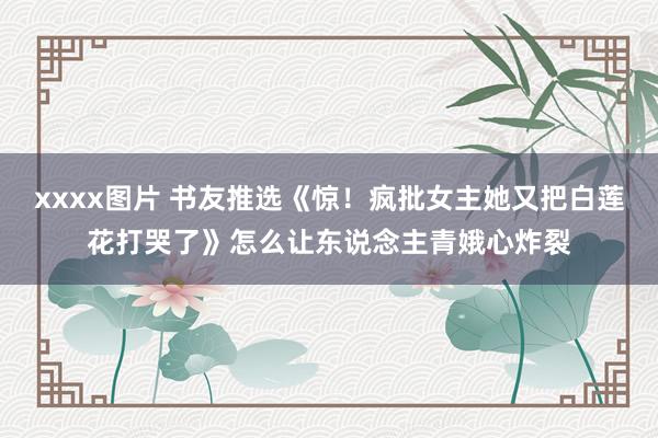 xxxx图片 书友推选《惊！疯批女主她又把白莲花打哭了》怎么让东说念主青娥心炸裂