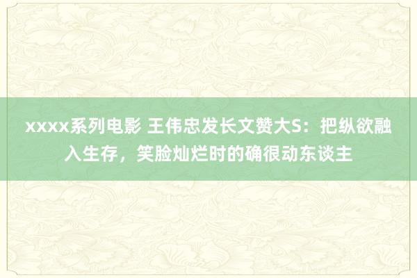 xxxx系列电影 王伟忠发长文赞大S：把纵欲融入生存，笑脸灿烂时的确很动东谈主