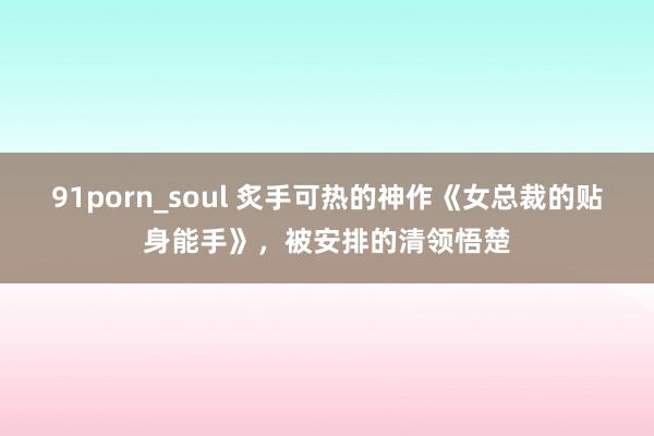 91porn_soul 炙手可热的神作《女总裁的贴身能手》，被安排的清领悟楚