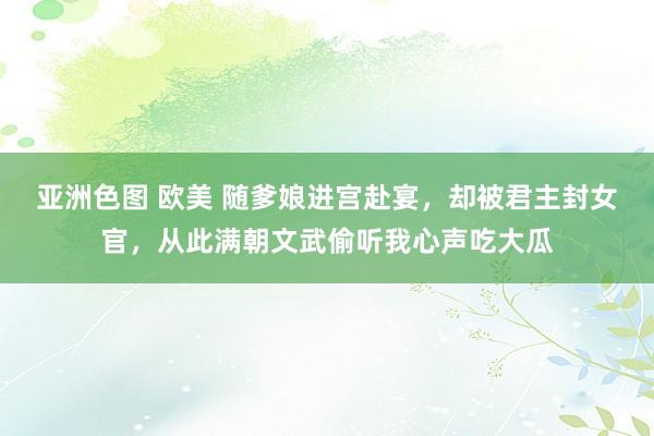 亚洲色图 欧美 随爹娘进宫赴宴，却被君主封女官，从此满朝文武偷听我心声吃大瓜