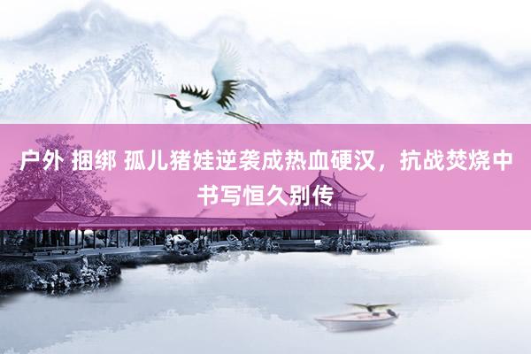 户外 捆绑 孤儿猪娃逆袭成热血硬汉，抗战焚烧中书写恒久别传