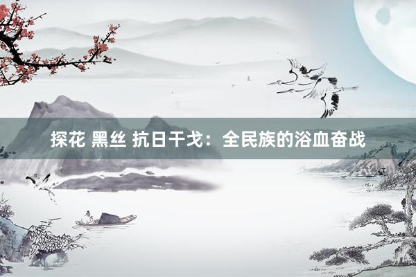 探花 黑丝 抗日干戈：全民族的浴血奋战