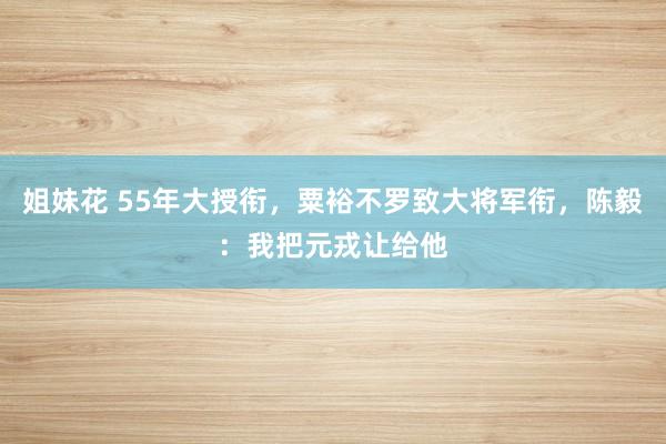 姐妹花 55年大授衔，粟裕不罗致大将军衔，陈毅：我把元戎让给他