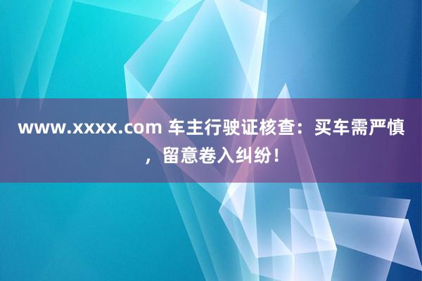 www.xxxx.com 车主行驶证核查：买车需严慎，留意卷入纠纷！