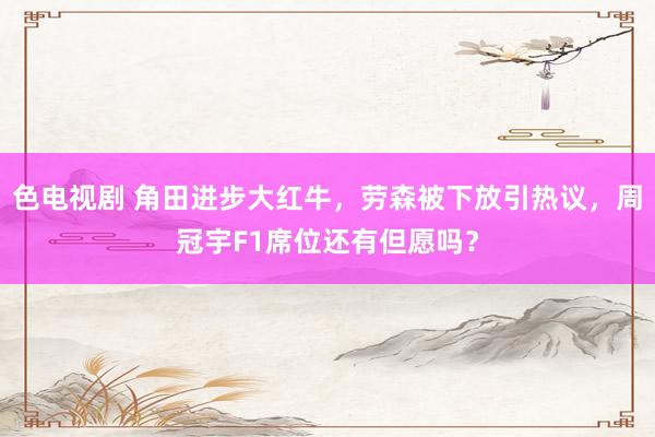 色电视剧 角田进步大红牛，劳森被下放引热议，周冠宇F1席位还有但愿吗？