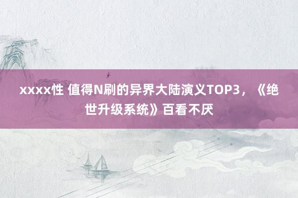 xxxx性 值得N刷的异界大陆演义TOP3，《绝世升级系统》百看不厌