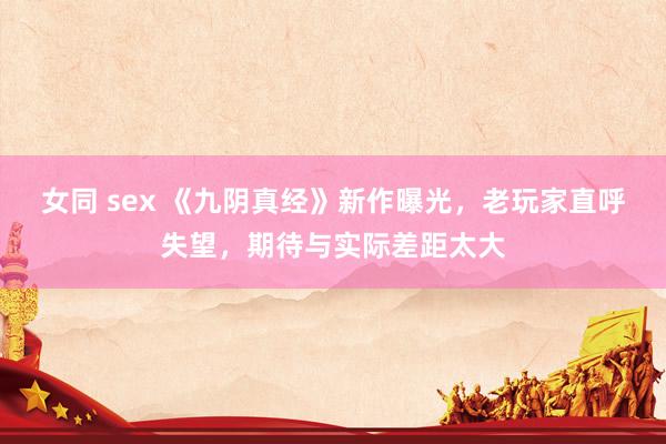 女同 sex 《九阴真经》新作曝光，老玩家直呼失望，期待与实际差距太大