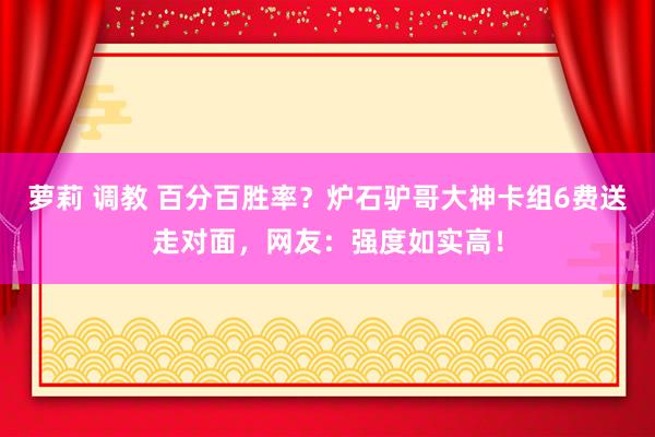 萝莉 调教 百分百胜率？炉石驴哥大神卡组6费送走对面，网友：强度如实高！
