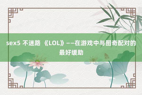 sex5 不迷路 《LOL》——在游戏中与图奇配对的最好缓助