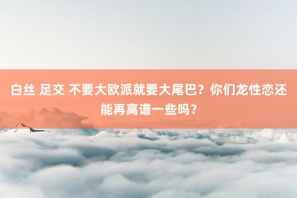 白丝 足交 不要大欧派就要大尾巴？你们龙性恋还能再离谱一些吗？