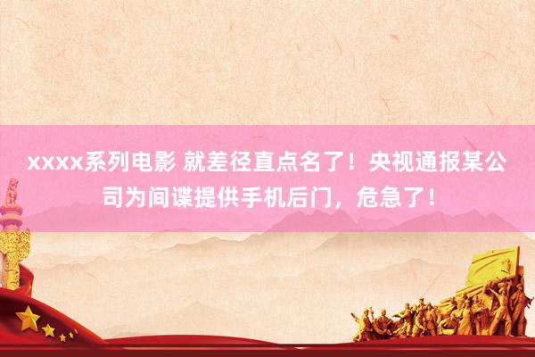 xxxx系列电影 就差径直点名了！央视通报某公司为间谍提供手机后门，危急了！