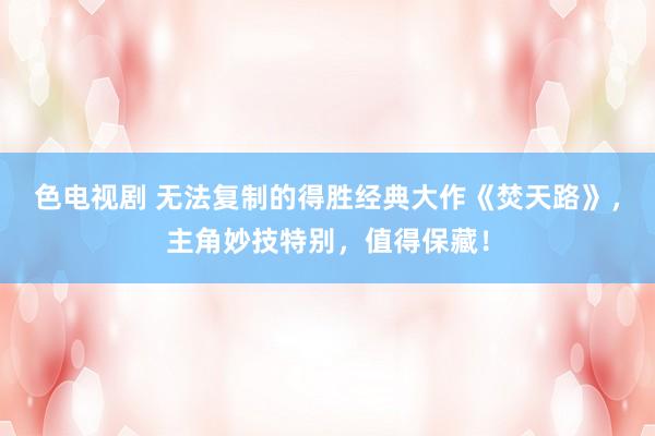 色电视剧 无法复制的得胜经典大作《焚天路》，主角妙技特别，值得保藏！