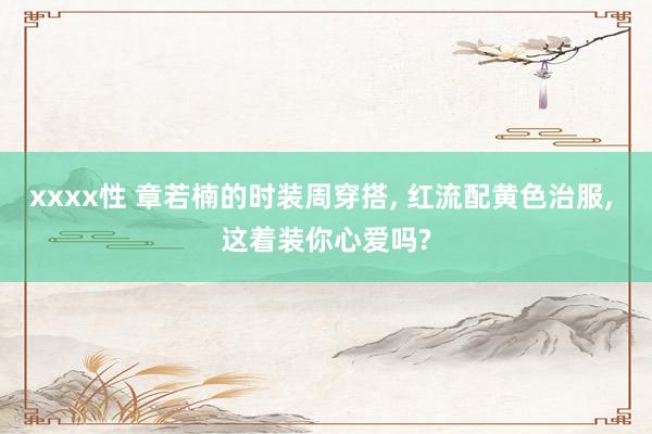 xxxx性 章若楠的时装周穿搭， 红流配黄色治服， 这着装你心爱吗?