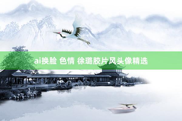 ai换脸 色情 徐璐胶片风头像精选